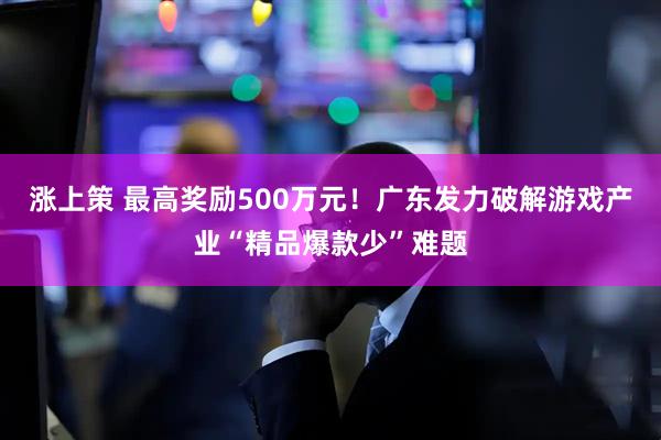 涨上策 最高奖励500万元!广东发力破解游戏产业“精品爆款少”难题