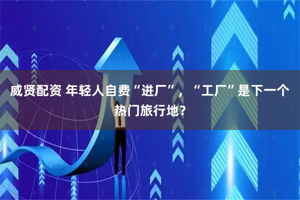 威贤配资 年轻人自费“进厂”,“工厂”是下一个热门旅行地?