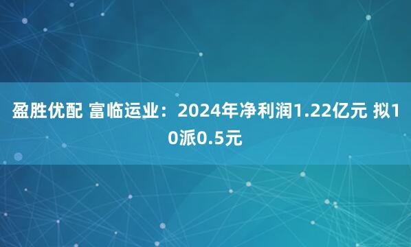 盈胜优配 富临运业：2024年净利润1.22亿元 拟10派0.5元