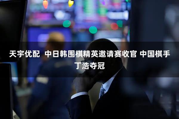 天宇优配  中日韩围棋精英邀请赛收官&#32;中国棋手丁浩夺冠