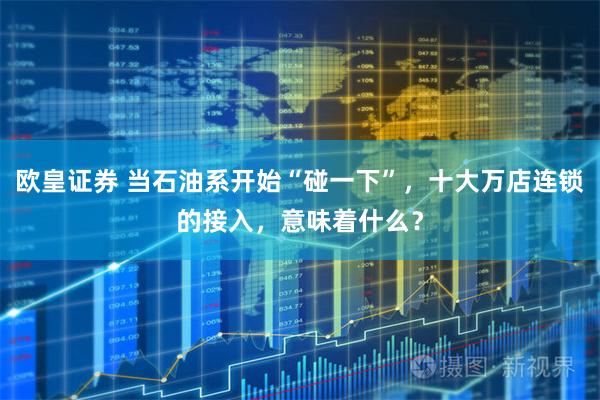 欧皇证券 当石油系开始“碰一下”，十大万店连锁的接入，意味着什么？