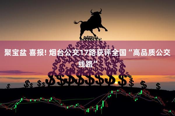 聚宝盆 喜报! 烟台公交17路获评全国“高品质公交线路”