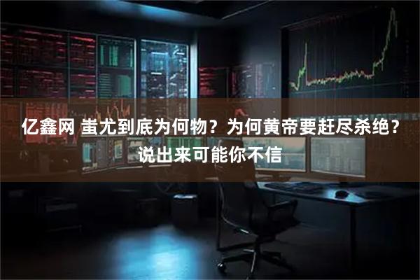 亿鑫网 蚩尤到底为何物？为何黄帝要赶尽杀绝？说出来可能你不信