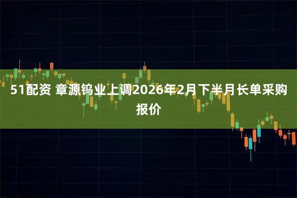 51配资 章源钨业上调2026年2月下半月长单采购报价
