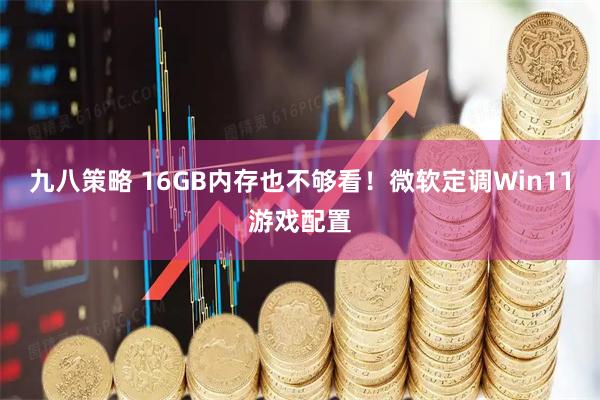 九八策略 16GB内存也不够看！微软定调Win11游戏配置